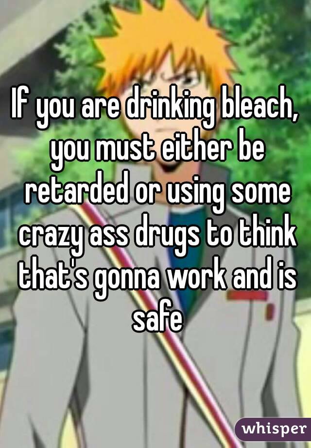 If you are drinking bleach, you must either be retarded or using some crazy ass drugs to think that's gonna work and is safe