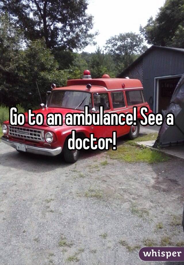 Go to an ambulance! See a doctor!