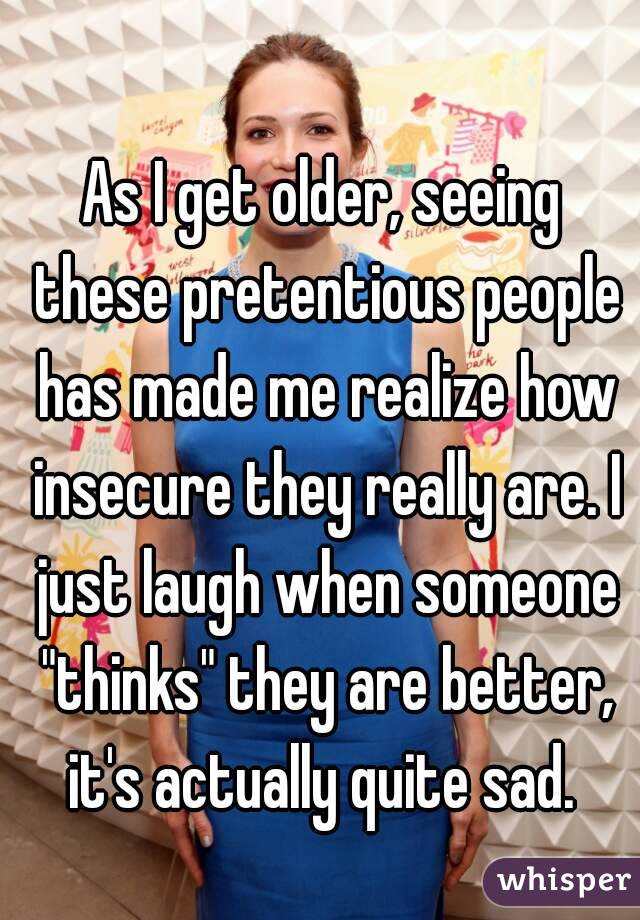 As I get older, seeing these pretentious people has made me realize how insecure they really are. I just laugh when someone "thinks" they are better, it's actually quite sad. 