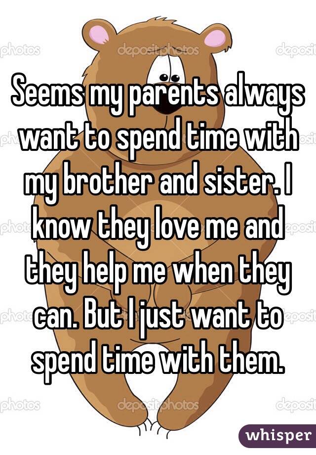 Seems my parents always want to spend time with my brother and sister. I know they love me and they help me when they can. But I just want to spend time with them.