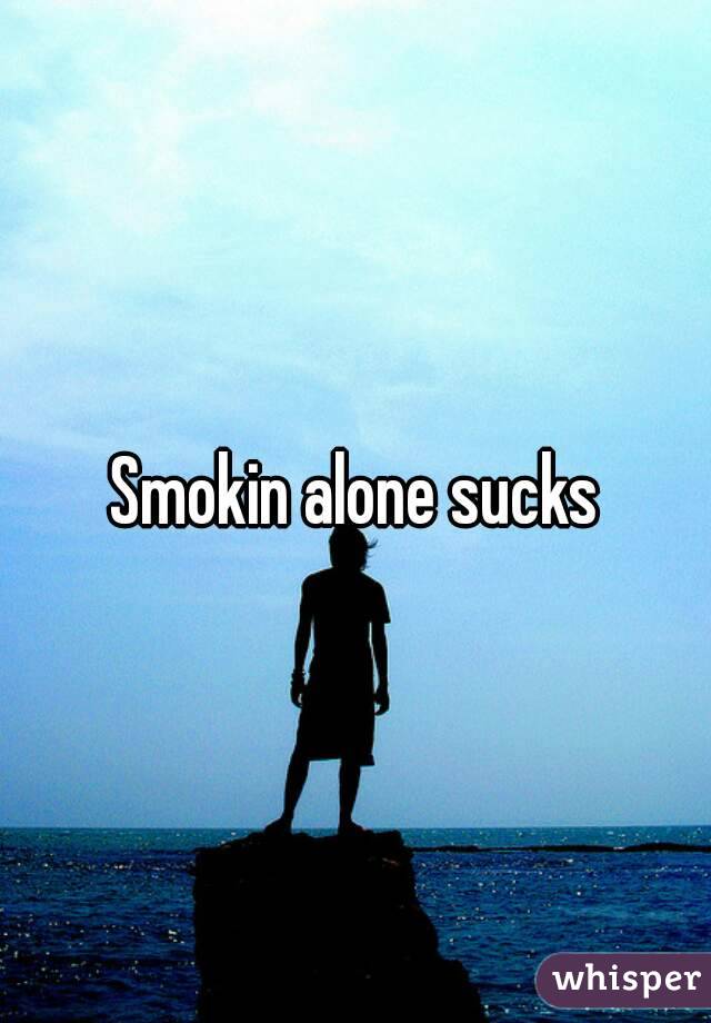 Smokin alone sucks