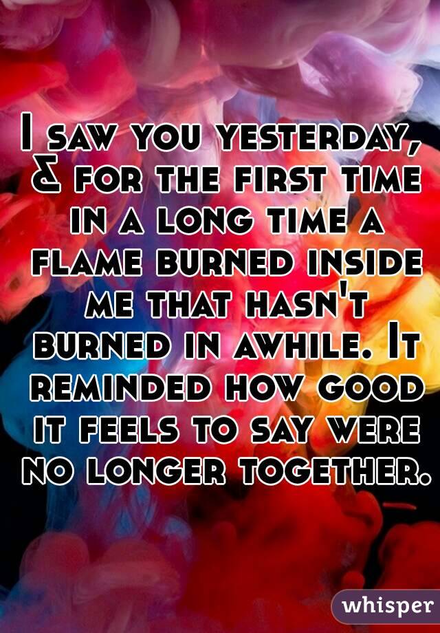 I saw you yesterday, & for the first time in a long time a flame burned inside me that hasn't burned in awhile. It reminded how good it feels to say were no longer together.