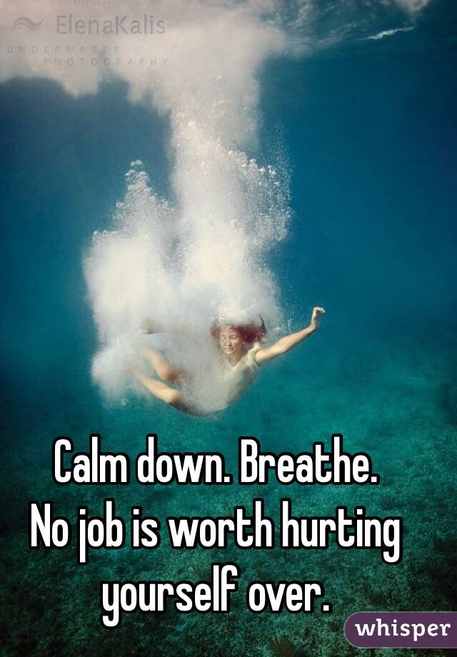 Calm down. Breathe. 
No job is worth hurting yourself over.