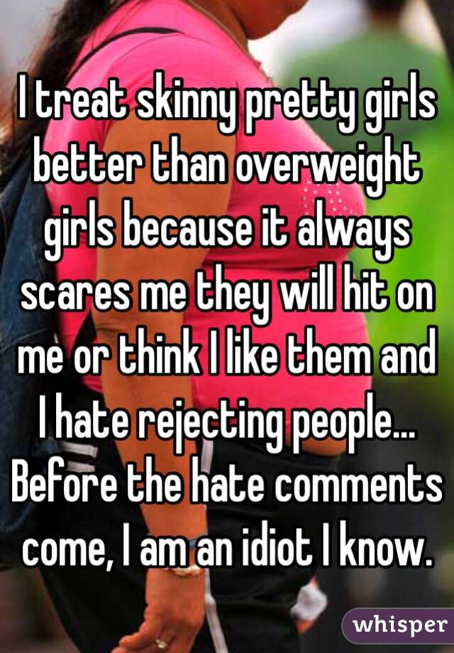 I treat skinny pretty girls better than overweight girls because it always scares me they will hit on me or think I like them and I hate rejecting people... Before the hate comments come, I am an idiot I know.