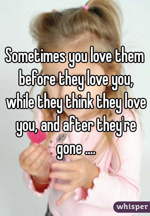 Sometimes you love them before they love you, while they think they love you, and after they're gone ....