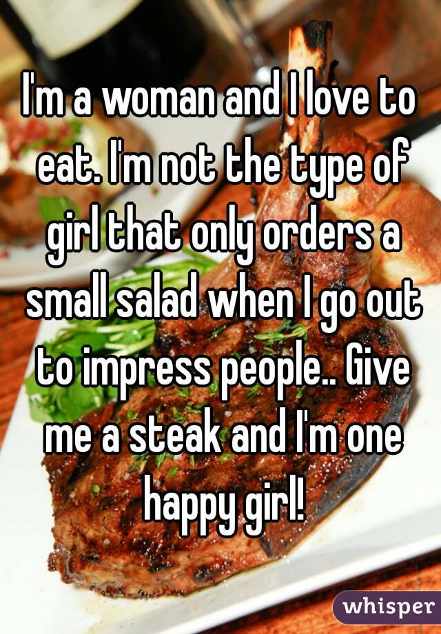 I'm a woman and I love to eat. I'm not the type of girl that only orders a small salad when I go out to impress people.. Give me a steak and I'm one happy girl!