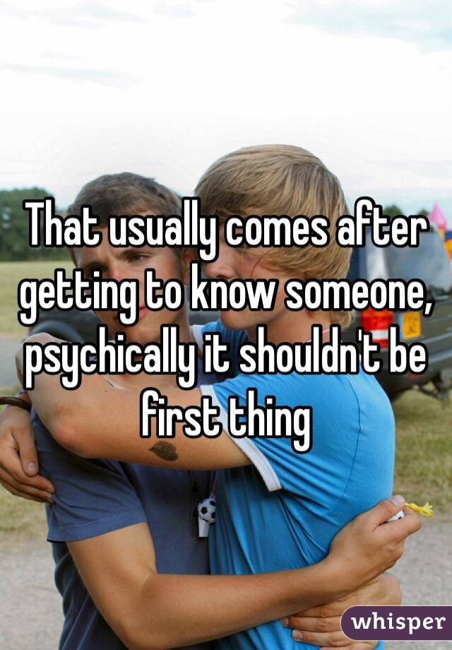 That usually comes after getting to know someone, psychically it shouldn't be first thing