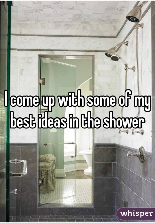 I come up with some of my best ideas in the shower