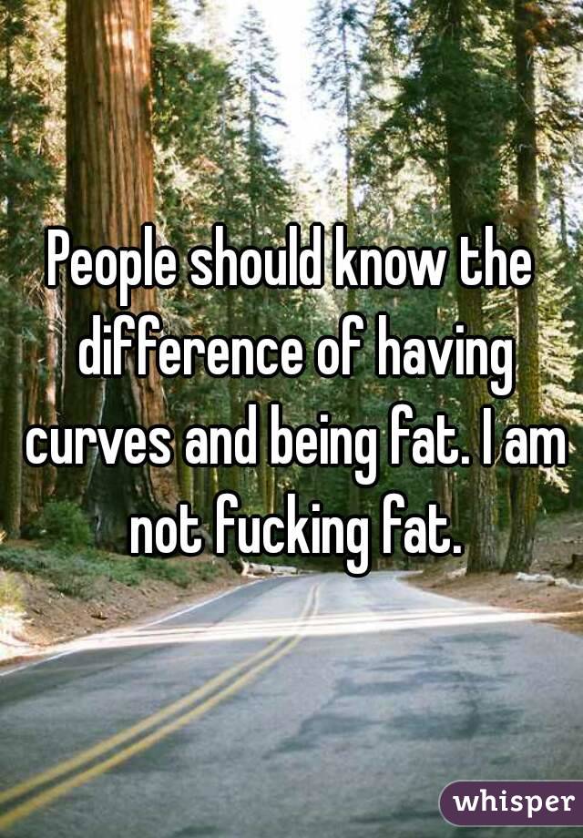 People should know the difference of having curves and being fat. I am not fucking fat.