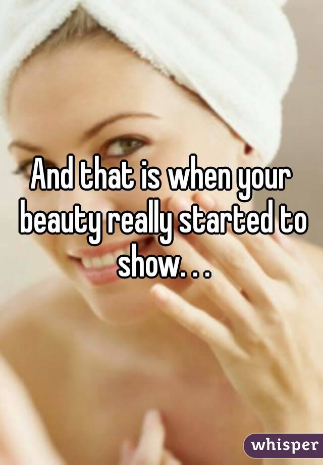 And that is when your beauty really started to show. . .