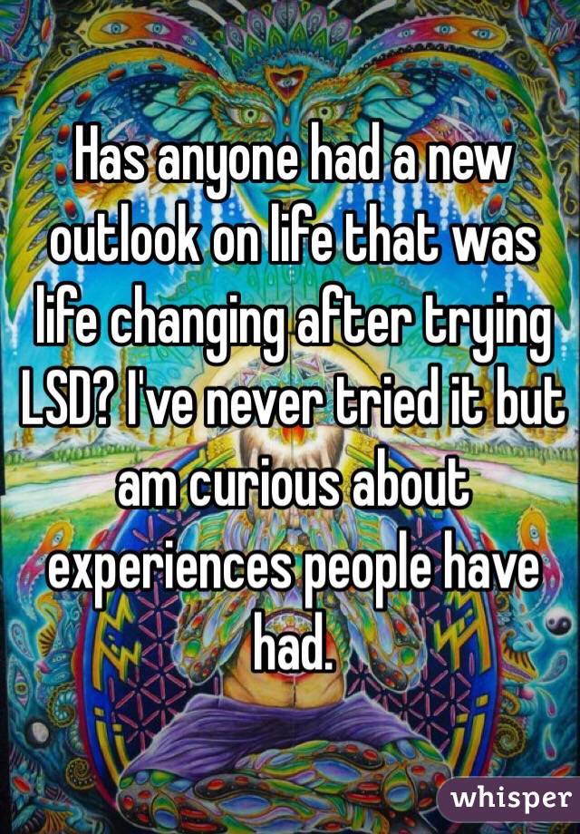 Has anyone had a new outlook on life that was life changing after trying LSD? I've never tried it but am curious about experiences people have had. 