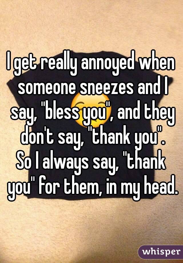 I get really annoyed when someone sneezes and I say, "bless you", and they don't say, "thank you".
So I always say, "thank you" for them, in my head.
