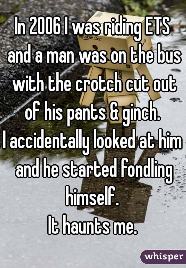In 2006 I was riding ETS and a man was on the bus with the crotch cut out of his pants & ginch. 
I accidentally looked at him and he started fondling himself. 
It haunts me.