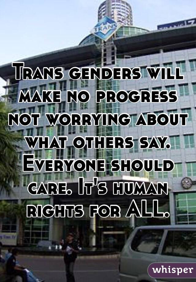 Trans genders will make no progress not worrying about what others say. Everyone should care. It's human rights for ALL. 
