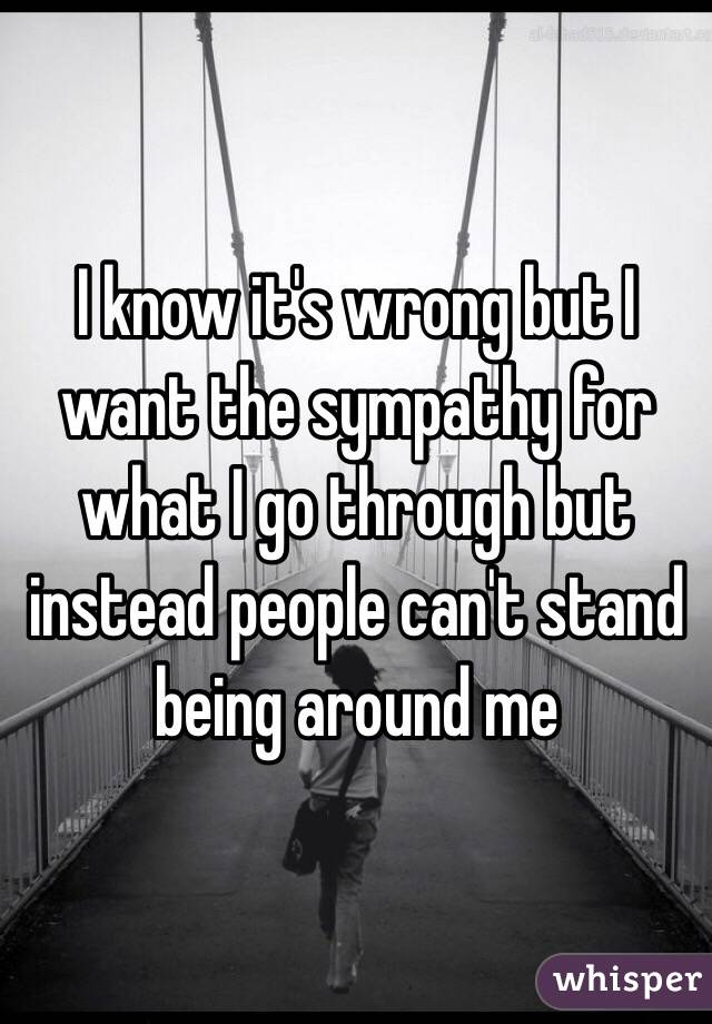 I know it's wrong but I want the sympathy for what I go through but instead people can't stand being around me