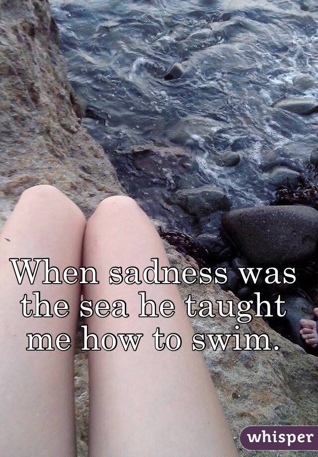 When sadness was the sea he taught me how to swim. 
