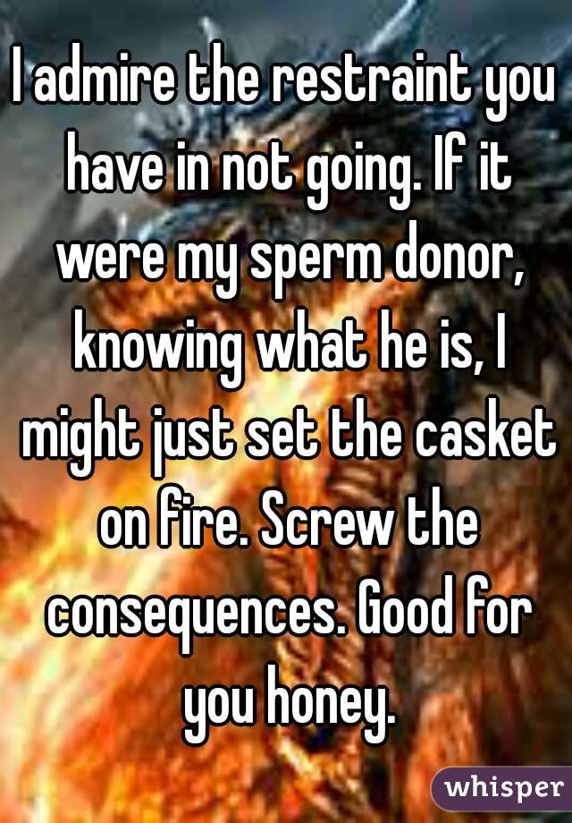 I admire the restraint you have in not going. If it were my sperm donor, knowing what he is, I might just set the casket on fire. Screw the consequences. Good for you honey.