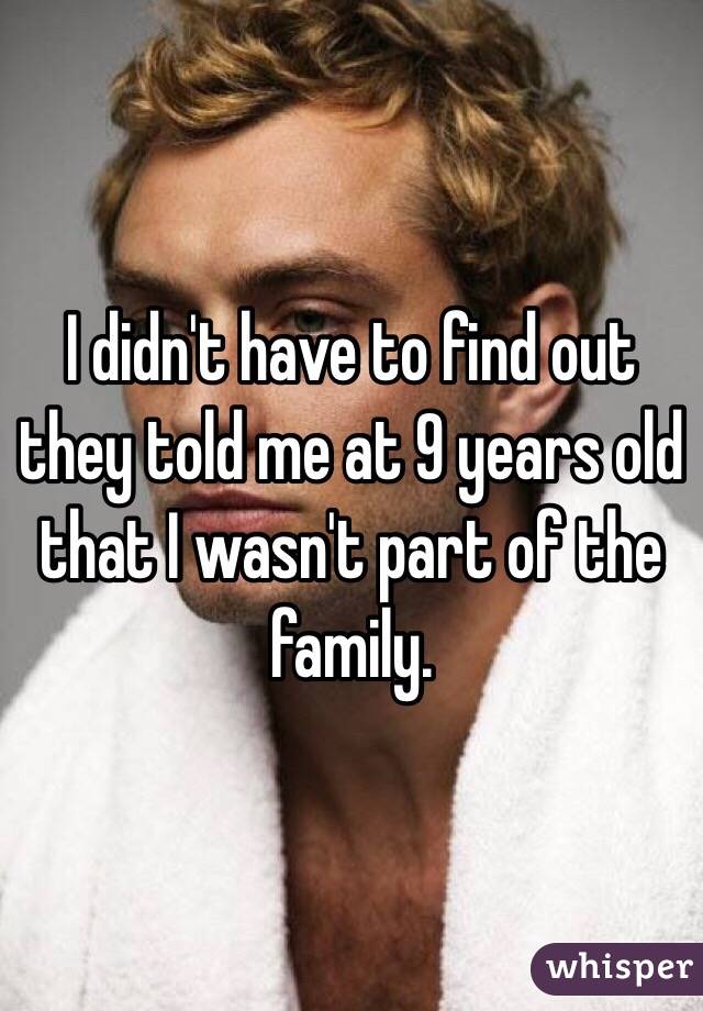 I didn't have to find out they told me at 9 years old that I wasn't part of the family.