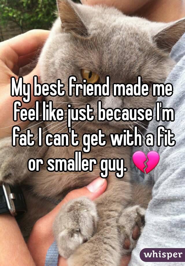My best friend made me feel like just because I'm fat I can't get with a fit or smaller guy. ðŸ’”