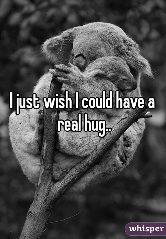 I just wish I could have a real hug..