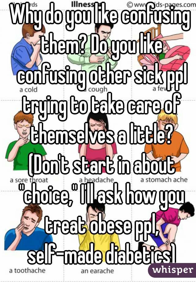 Why do you like confusing them? Do you like confusing other sick ppl trying to take care of themselves a little? (Don't start in about "choice," I'll ask how you treat obese ppl, self-made diabetics)
