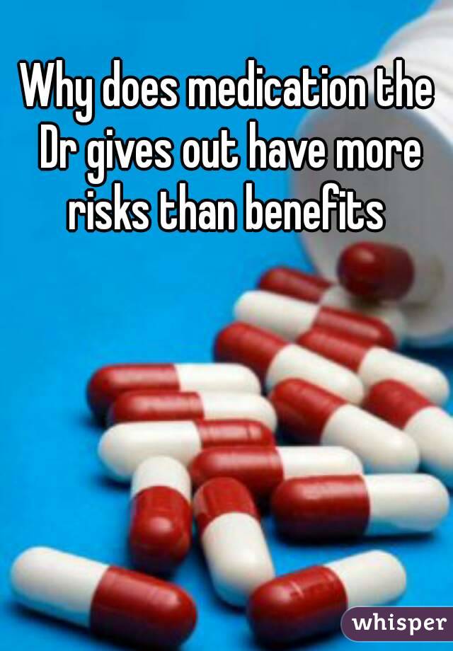 Why does medication the Dr gives out have more risks than benefits 