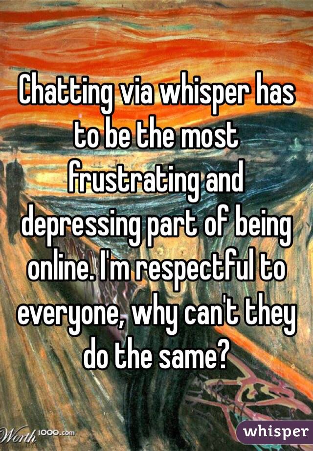 Chatting via whisper has to be the most frustrating and depressing part of being online. I'm respectful to everyone, why can't they do the same?