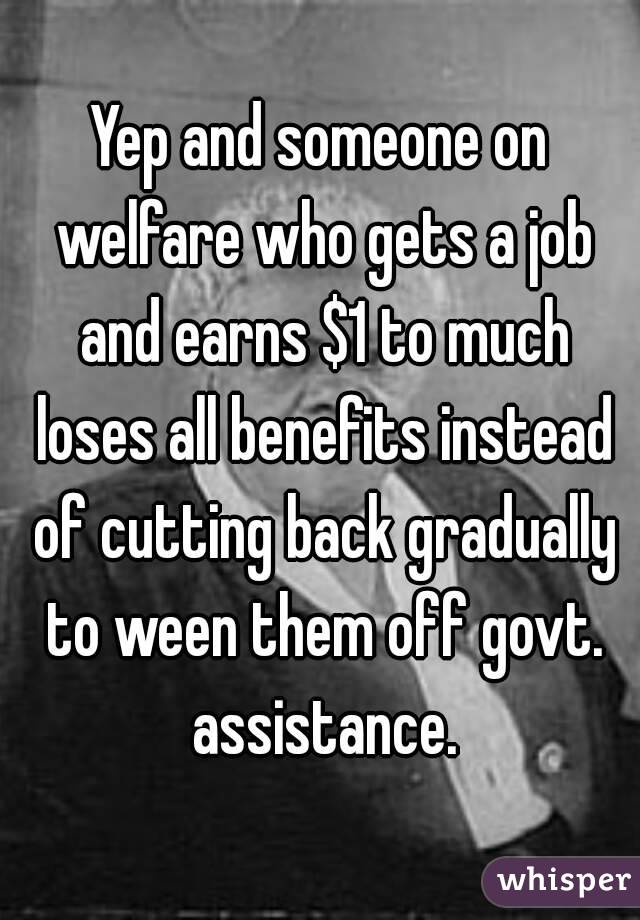 Yep and someone on welfare who gets a job and earns $1 to much loses all benefits instead of cutting back gradually to ween them off govt. assistance.