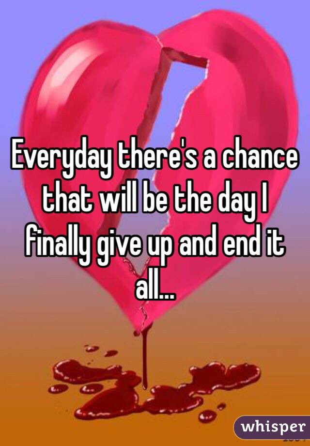 Everyday there's a chance that will be the day I finally give up and end it all...