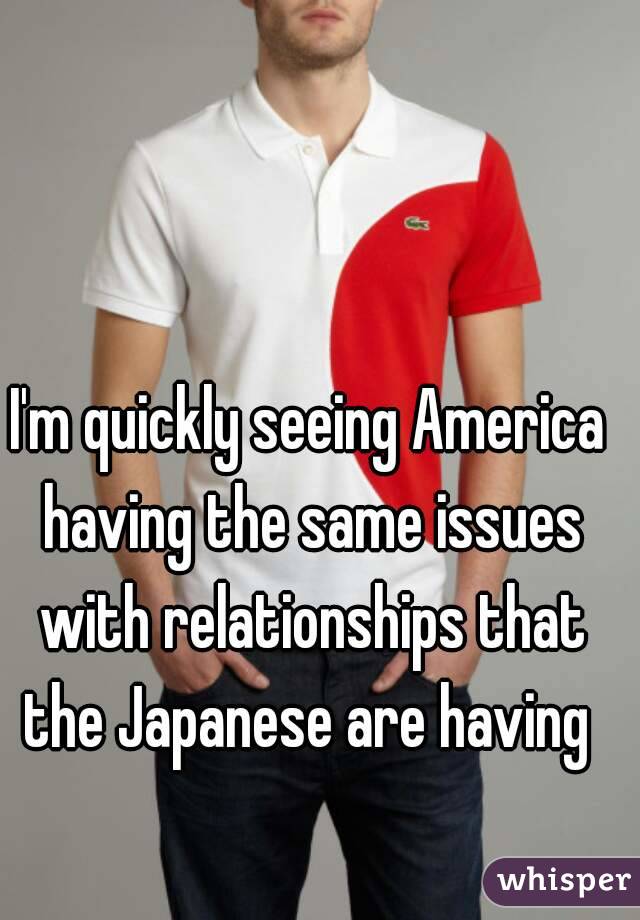 I'm quickly seeing America having the same issues with relationships that the Japanese are having 