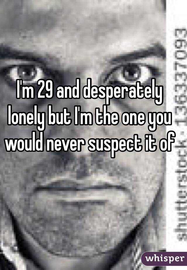 I'm 29 and desperately lonely but I'm the one you would never suspect it of 