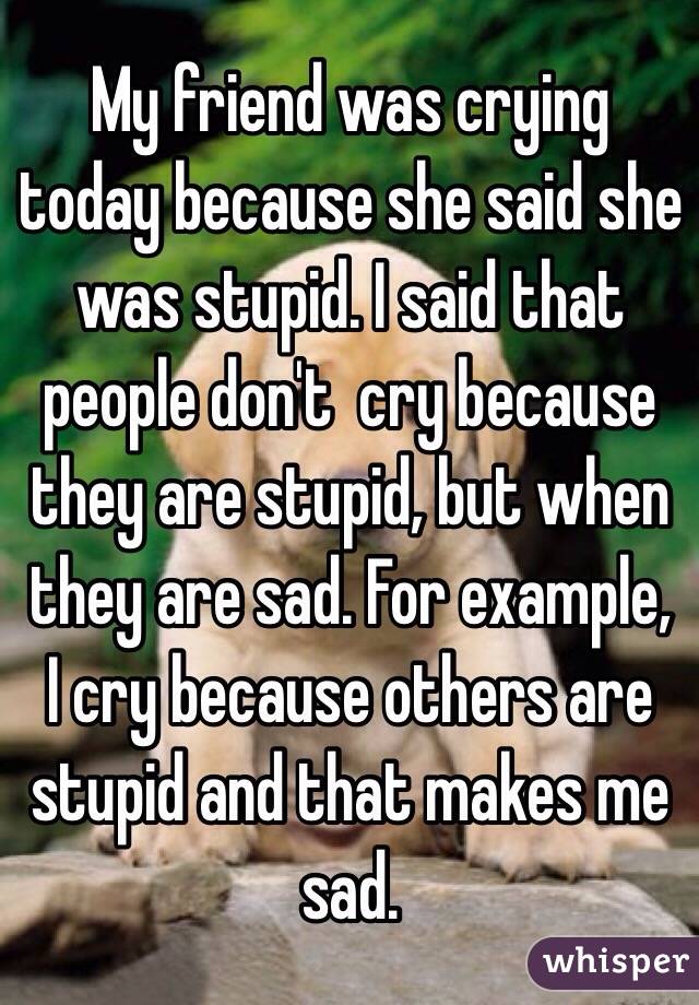 My friend was crying today because she said she was stupid. I said that people don't  cry because they are stupid, but when they are sad. For example, I cry because others are stupid and that makes me sad.