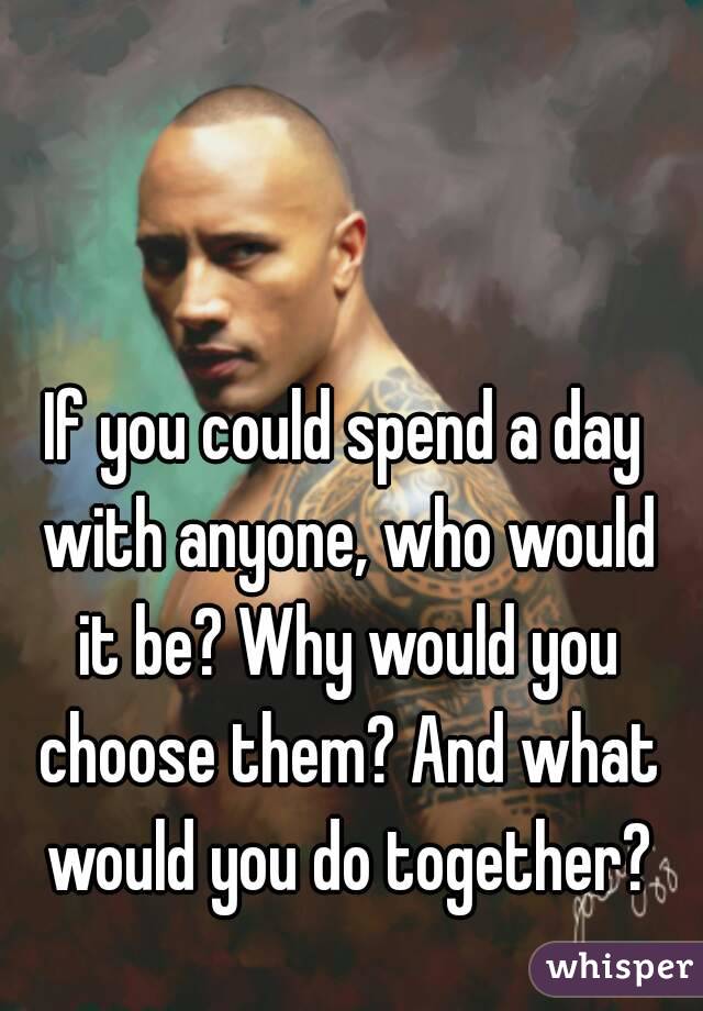 If you could spend a day with anyone, who would it be? Why would you choose them? And what would you do together?