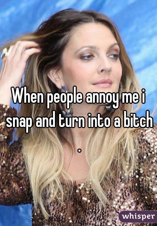 When people annoy me i snap and turn into a bitch .