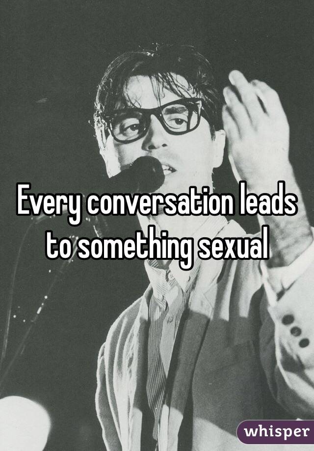 Every conversation leads to something sexual 