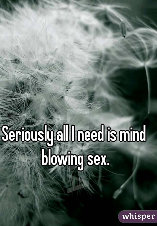 Seriously all I need is mind blowing sex.