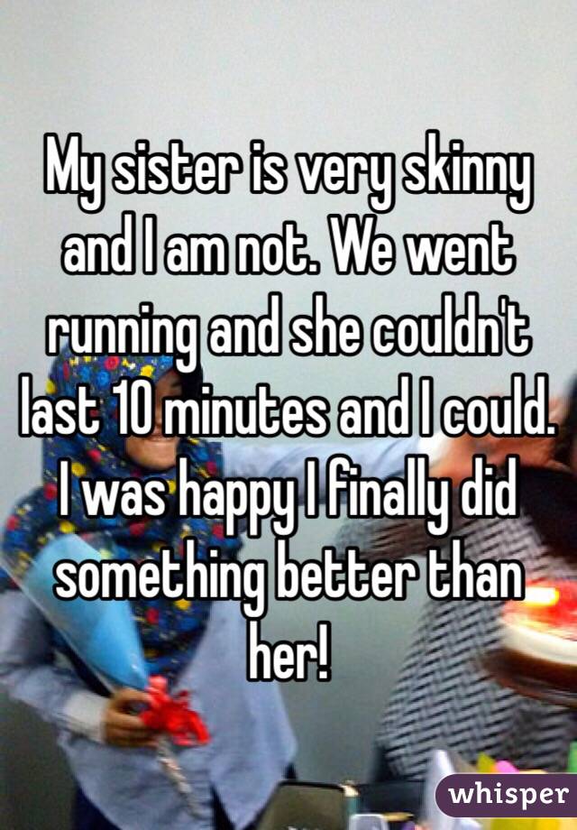 My sister is very skinny and I am not. We went running and she couldn't last 10 minutes and I could. I was happy I finally did something better than her!