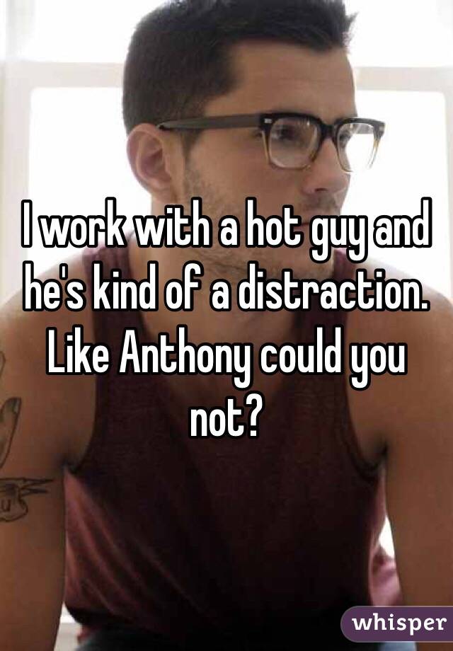 I work with a hot guy and he's kind of a distraction. Like Anthony could you not?