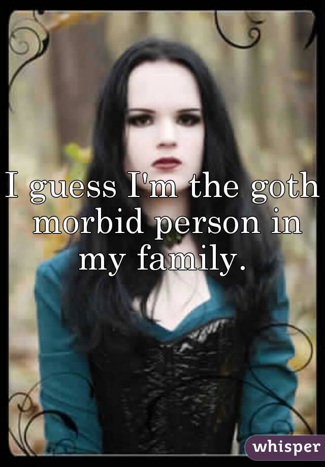 I guess I'm the goth morbid person in my family. 