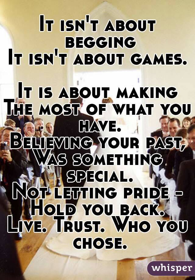 It isn't about begging
It isn't about games.

It is about making
The most of what you have.
Believing your past,
Was something special.
Not letting pride -
Hold you back.
Live. Trust. Who you chose.