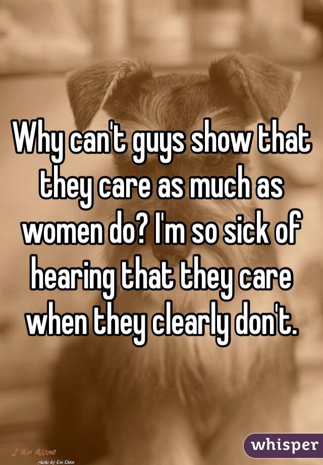 Why can't guys show that they care as much as women do? I'm so sick of hearing that they care when they clearly don't.