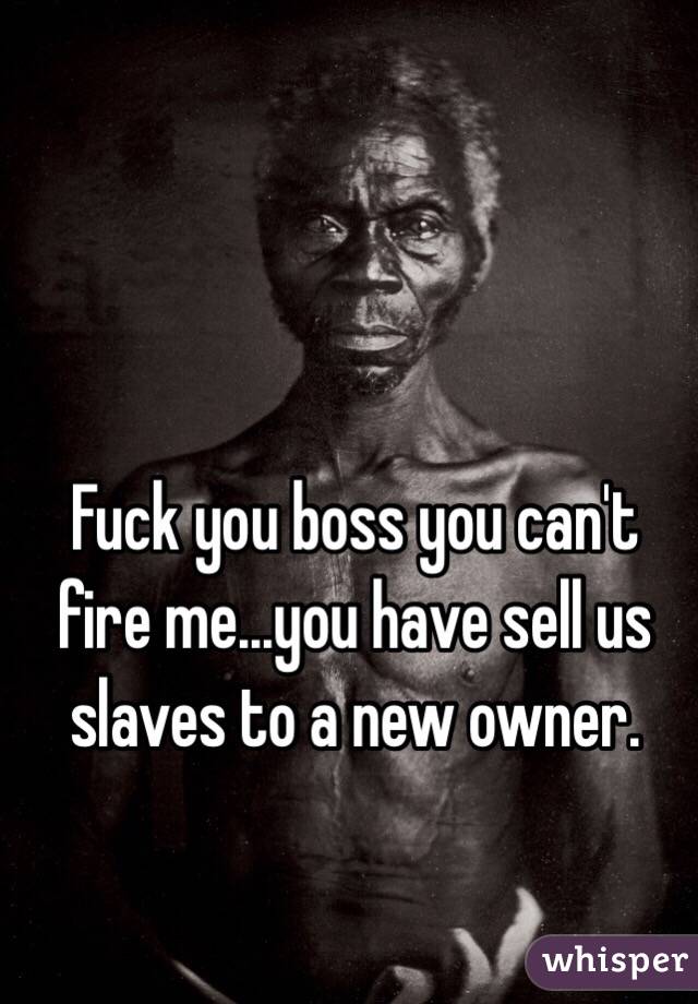 Fuck you boss you can't fire me...you have sell us slaves to a new owner. 