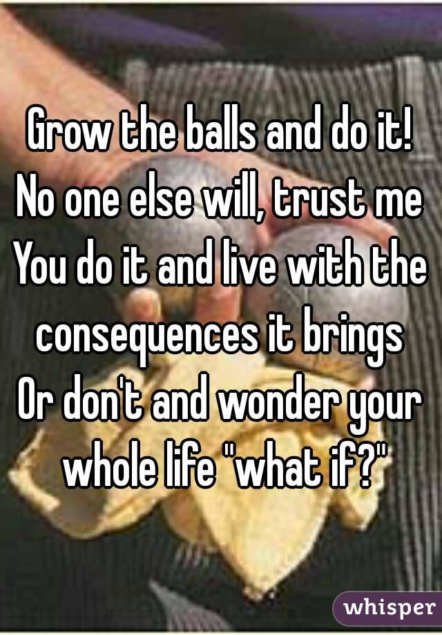 Grow the balls and do it!
No one else will, trust me
You do it and live with the consequences it brings 
Or don't and wonder your whole life "what if?"
