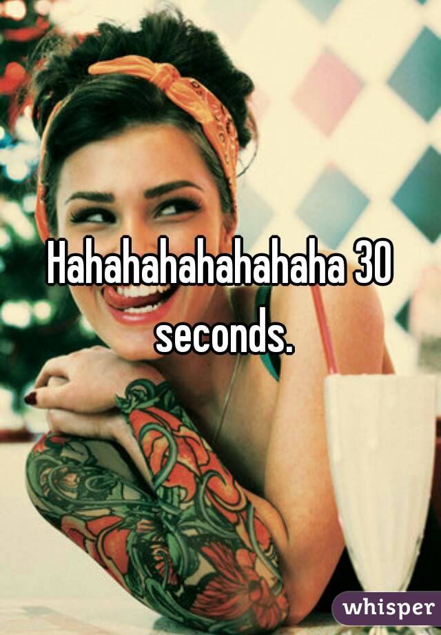 Hahahahahahahaha 30 seconds.