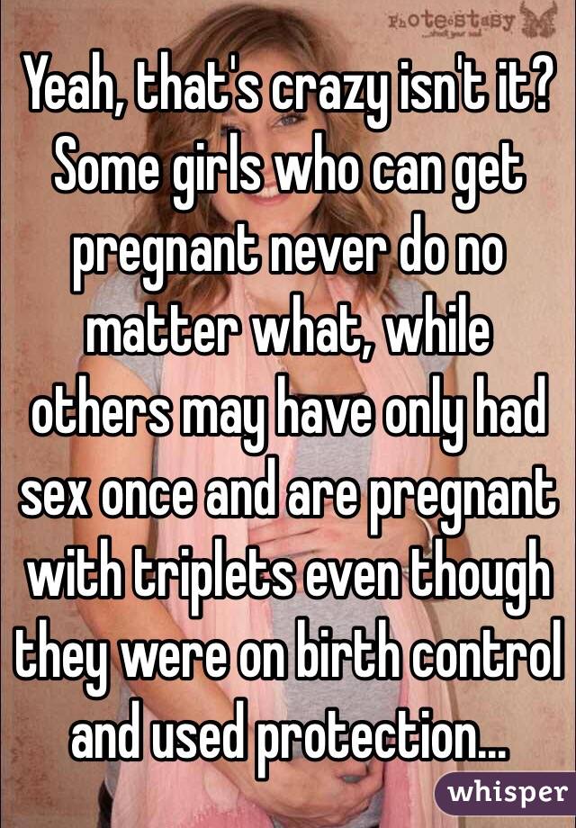 Yeah, that's crazy isn't it? Some girls who can get pregnant never do no matter what, while others may have only had sex once and are pregnant with triplets even though they were on birth control and used protection...