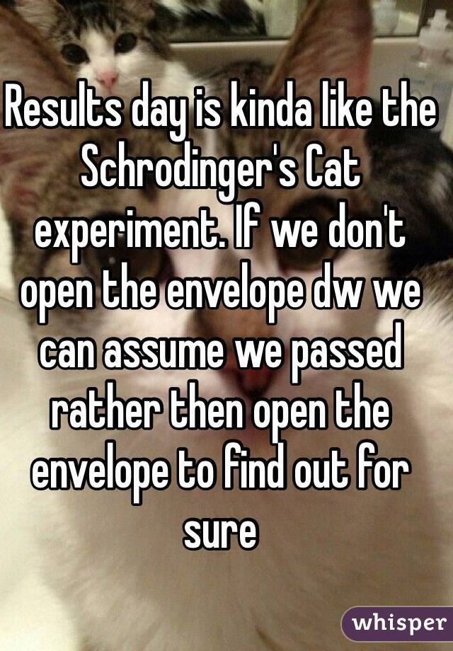 Results day is kinda like the Schrodinger's Cat experiment. If we don't open the envelope dw we can assume we passed rather then open the envelope to find out for sure
