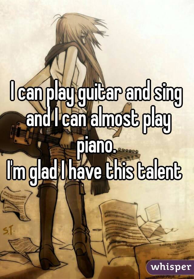 I can play guitar and sing and I can almost play piano. 
I'm glad I have this talent 