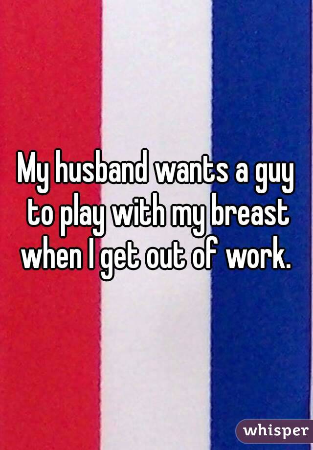 My husband wants a guy to play with my breast when I get out of work. 
