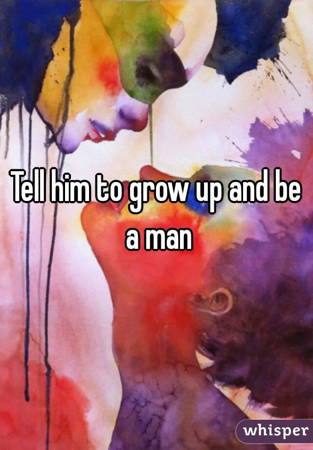 Tell him to grow up and be a man