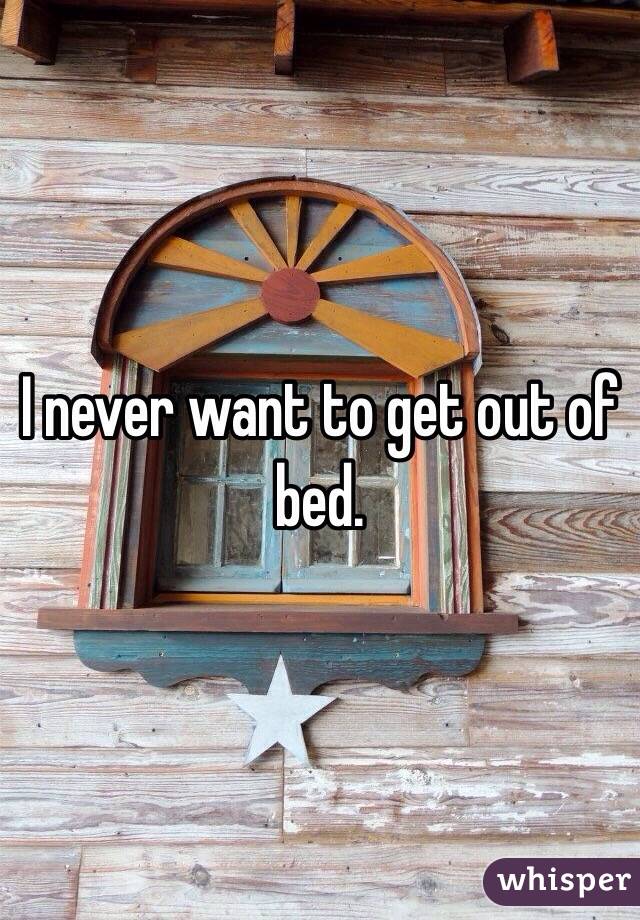I never want to get out of bed. 